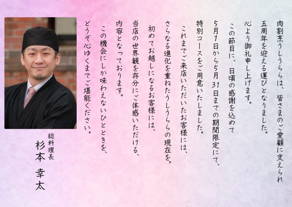 肉割烹うしうららは、皆さまのご愛顧に支えられ、五周年を迎える運びとなりました。心より御礼申し上げます。この節目に、日頃の感謝を込めて5月1日から5月31日までの期間限定にて、特別コースをご用意いたしました。これまでご来店いただいたお客様には、さらなる進化を重ねたうしうららの現在を。初めてお越しになるお客様には、当店の世界観を存分にご体感いただける内容となっております。この機会にしか味わえないひとときを、どうぞ心ゆくまでご堪能ください。総料理長 杉本幸太
