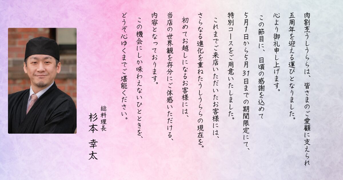 肉割烹うしうららは、皆さまのご愛顧に支えられ、五周年を迎える運びとなりました。心より御礼申し上げます。この節目に、日頃の感謝を込めて5月1日から5月31日までの期間限定にて、特別コースをご用意いたしました。これまでご来店いただいたお客様には、さらなる進化を重ねたうしうららの現在を。初めてお越しになるお客様には、当店の世界観を存分にご体感いただける内容となっております。この機会にしか味わえないひとときを、どうぞ心ゆくまでご堪能ください。総料理長 杉本幸太